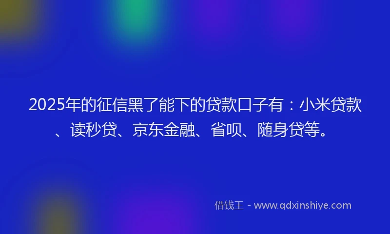 2025年的征信黑了能下的贷款口子有：小米贷款、读秒贷、京东金融、省呗、随身贷等。