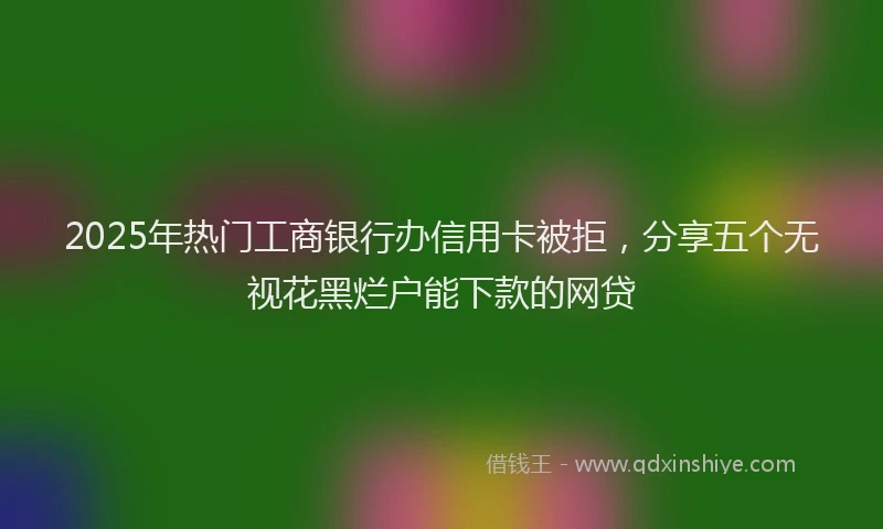 2025年热门工商银行办信用卡被拒，分享五个无视花黑烂户能下款的网贷