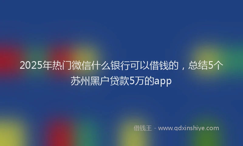 2025年热门微信什么银行可以借钱的，总结5个苏州黑户贷款5万的app