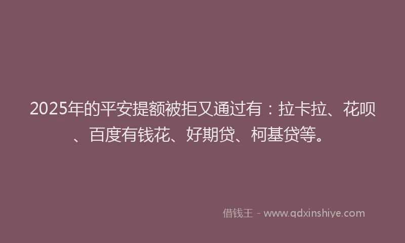 2025年的平安提额被拒又通过有：拉卡拉、花呗、百度有钱花、好期贷、柯基贷等。