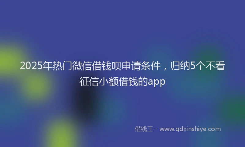 2025年热门微信借钱呗申请条件，归纳5个不看征信小额借钱的app