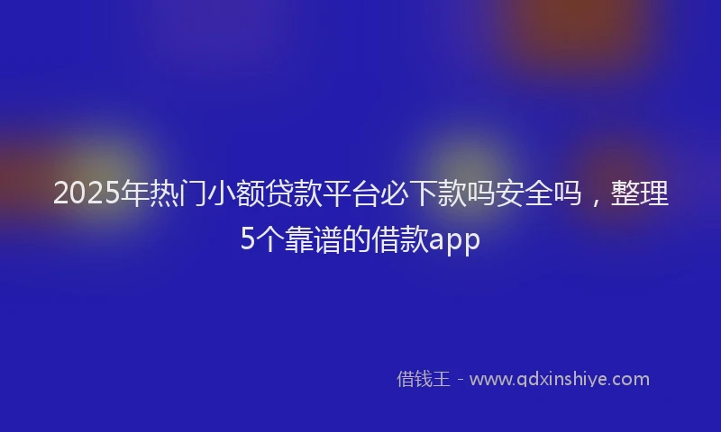 2025年热门小额贷款平台必下款吗安全吗，整理5个靠谱的借款app