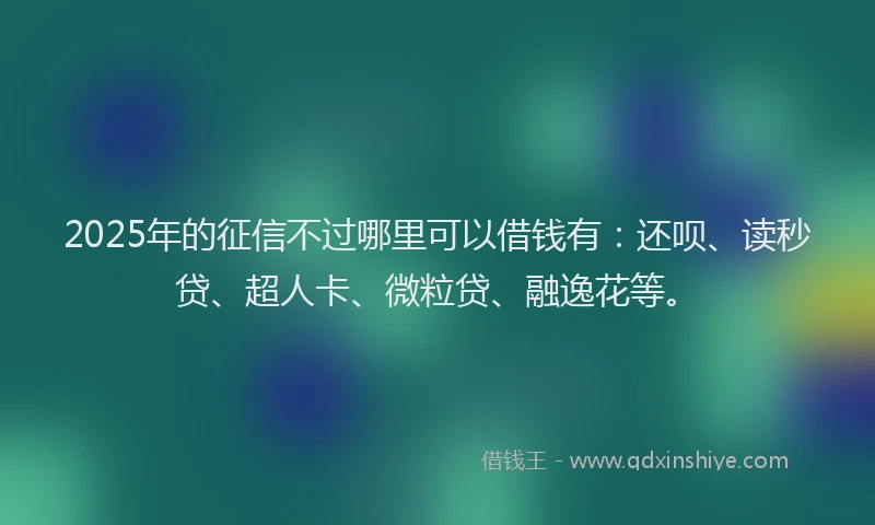 2025年的征信不过哪里可以借钱有：还呗、读秒贷、超人卡、微粒贷、融逸花等。