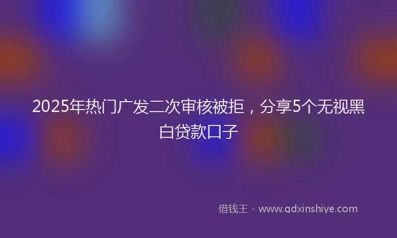 2025年热门广发二次审核被拒，分享5个无视黑白贷款口子