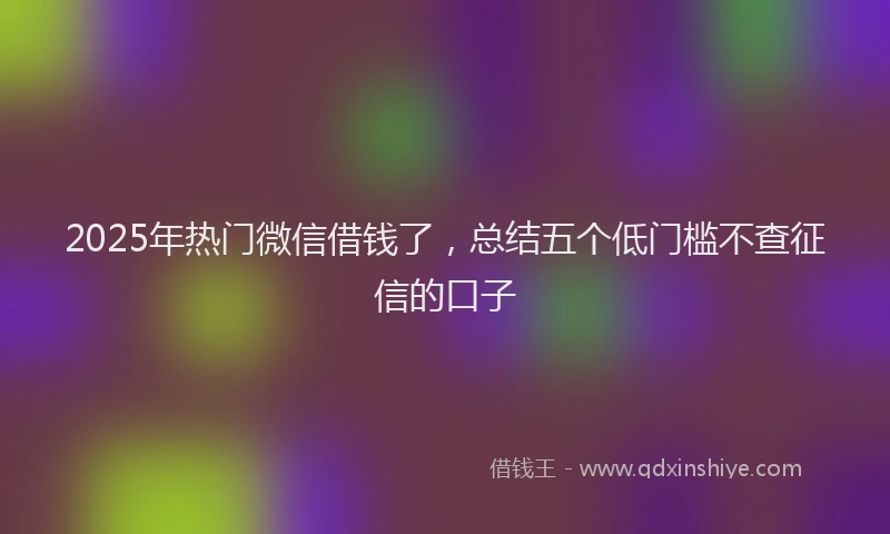 2025年热门微信借钱了，总结五个低门槛不查征信的口子