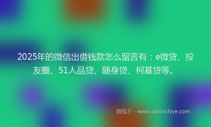 2025年的微信出借钱款怎么留言有：e微贷、投友圈、51人品贷、随身贷、柯基贷等。