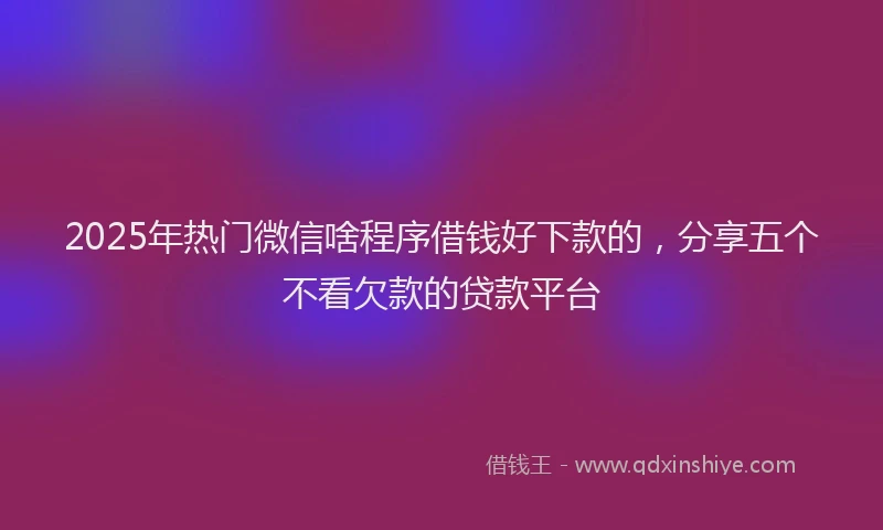 2025年热门微信啥程序借钱好下款的，分享五个不看欠款的贷款平台