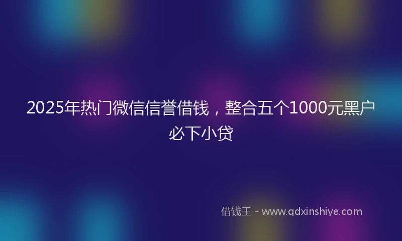 2025年热门微信信誉借钱，整合五个1000元黑户必下小贷
