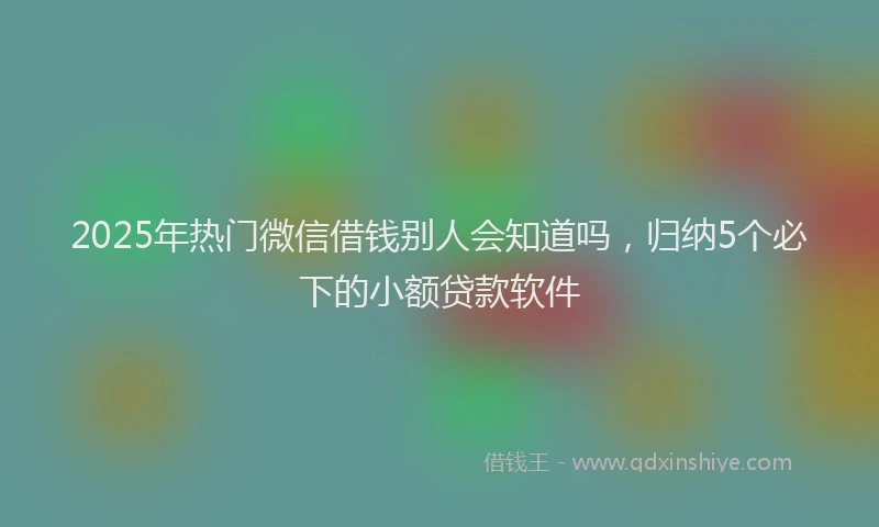 2025年热门微信借钱别人会知道吗，归纳5个必下的小额贷款软件