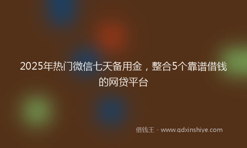 2025年热门微信七天备用金，整合5个靠谱借钱的网贷平台