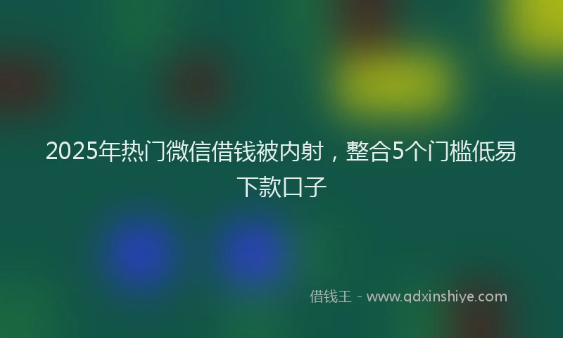 2025年热门微信借钱被内射，整合5个门槛低易下款口子