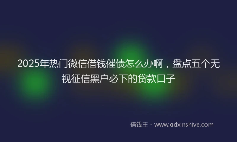 2025年热门微信借钱催债怎么办啊，盘点五个无视征信黑户必下的贷款口子