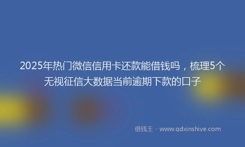 2025年热门微信信用卡还款能借钱吗，梳理5个无视征信大数据当前逾期下款的口子