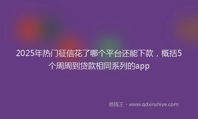 2025年热门征信花了哪个平台还能下款，概括5个周周到贷款相同系列的app