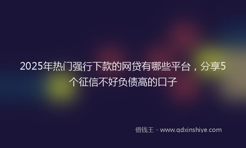 2025年热门强行下款的网贷有哪些平台，分享5个征信不好负债高的口子