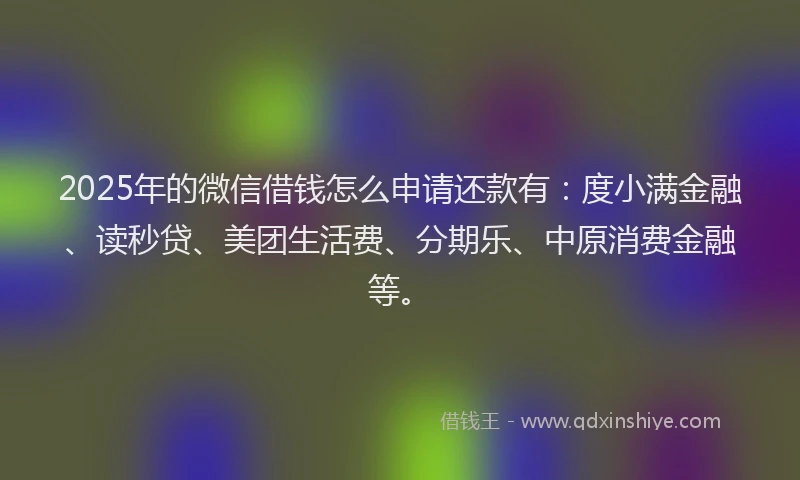 2025年的微信借钱怎么申请还款有：度小满金融、读秒贷、美团生活费、分期乐、中原消费金融等。