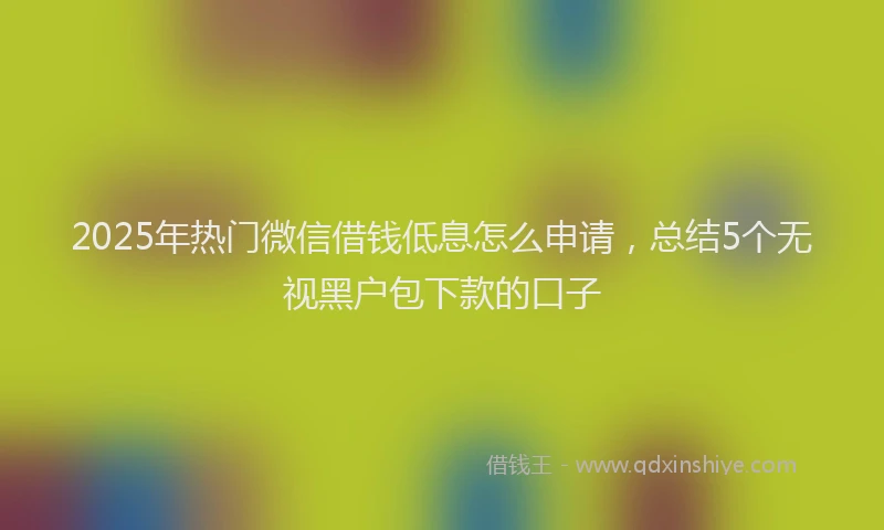2025年热门微信借钱低息怎么申请，总结5个无视黑户包下款的口子