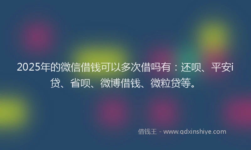 2025年的微信借钱可以多次借吗有：还呗、平安i贷、省呗、微博借钱、微粒贷等。