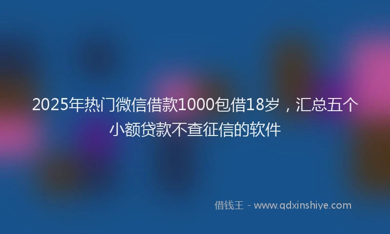 2025年热门微信借款1000包借18岁，汇总五个小额贷款不查征信的软件