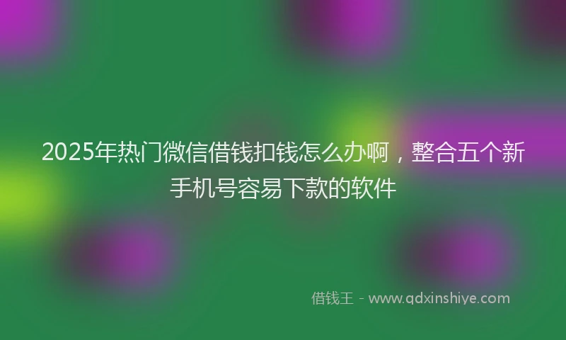 2025年热门微信借钱扣钱怎么办啊，整合五个新手机号容易下款的软件