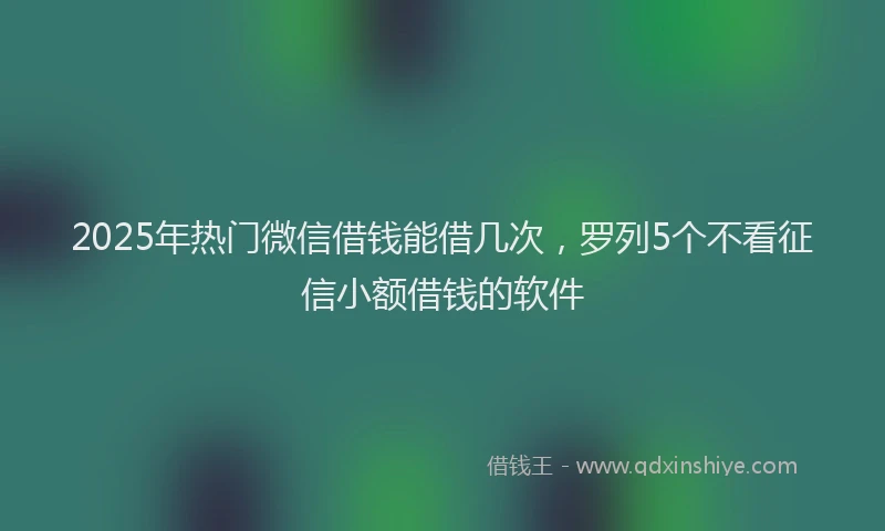 2025年热门微信借钱能借几次，罗列5个不看征信小额借钱的软件