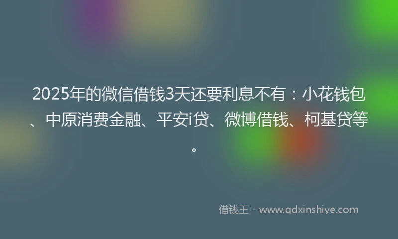 2025年的微信借钱3天还要利息不有：小花钱包、中原消费金融、平安i贷、微博借钱、柯基贷等。