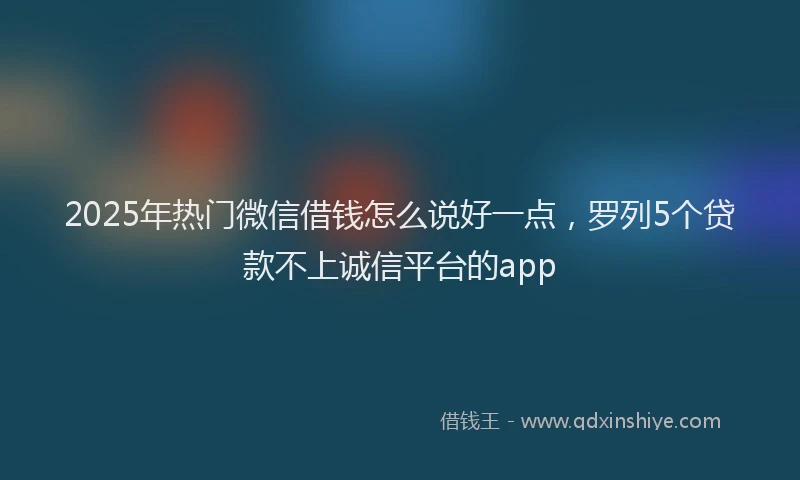 2025年热门微信借钱怎么说好一点，罗列5个贷款不上诚信平台的app