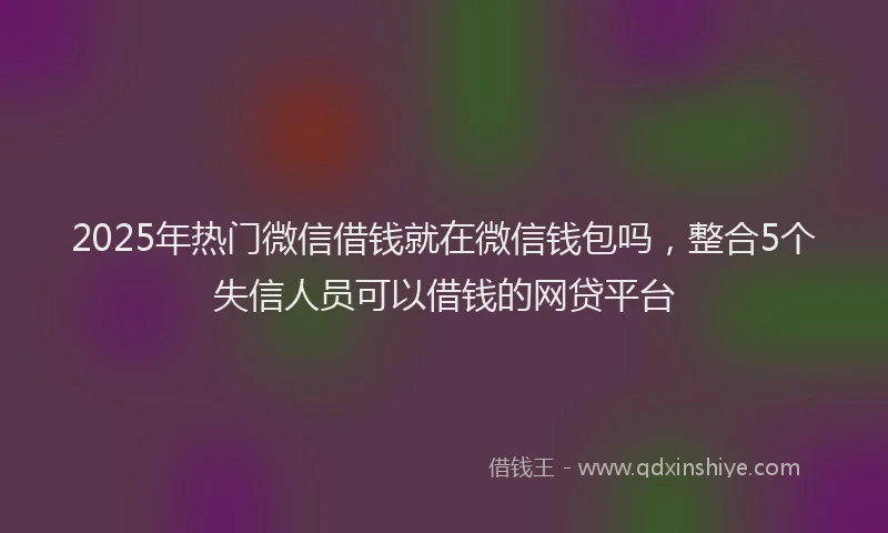2025年热门微信借钱就在微信钱包吗，整合5个失信人员可以借钱的网贷平台