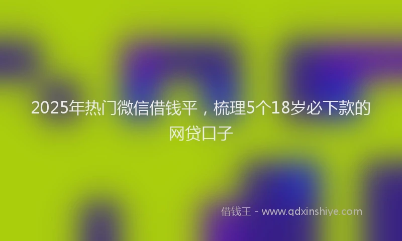 2025年热门微信借钱平，梳理5个18岁必下款的网贷口子
