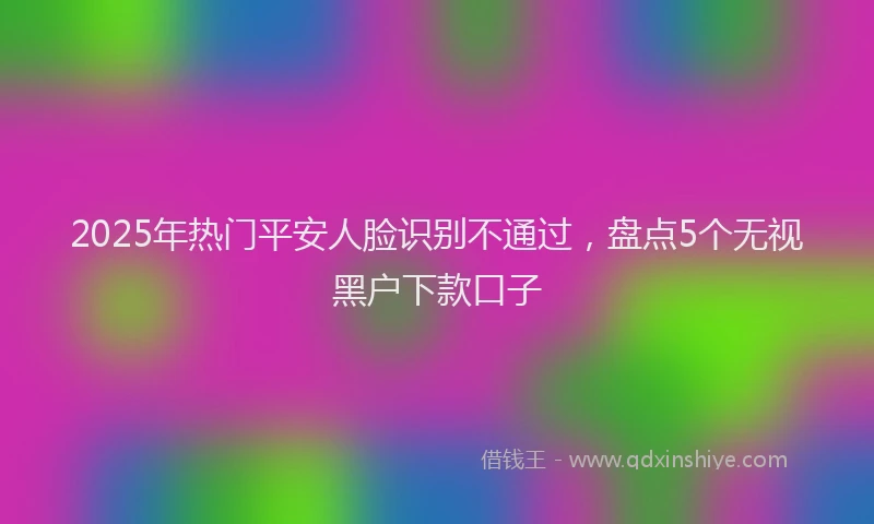 2025年热门平安人脸识别不通过，盘点5个无视黑户下款口子