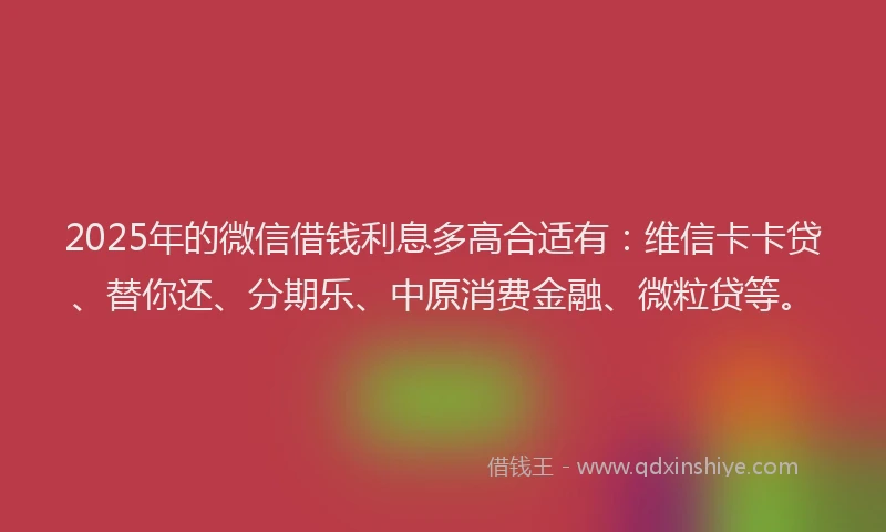 2025年的微信借钱利息多高合适有：维信卡卡贷、替你还、分期乐、中原消费金融、微粒贷等。
