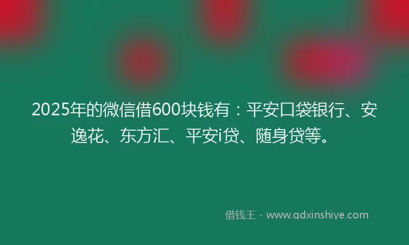 2025年的微信借600块钱有：平安口袋银行、安逸花、东方汇、平安i贷、随身贷等。