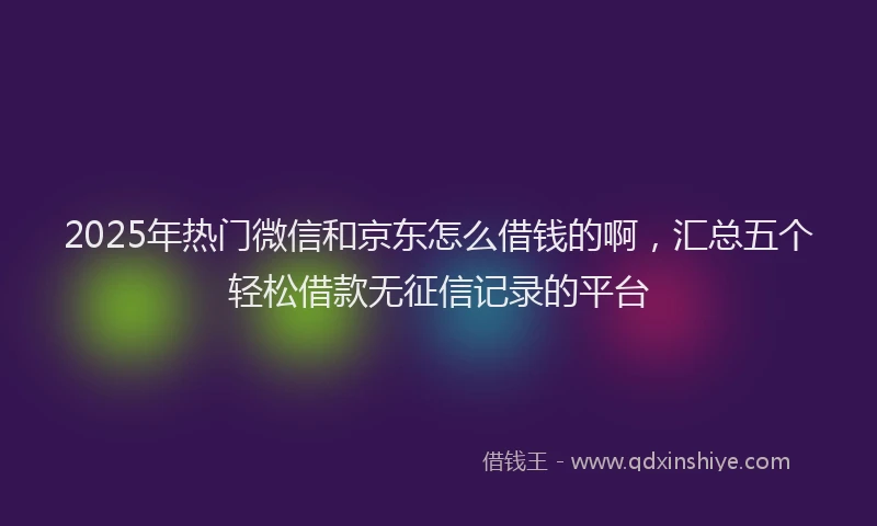 2025年热门微信和京东怎么借钱的啊，汇总五个轻松借款无征信记录的平台