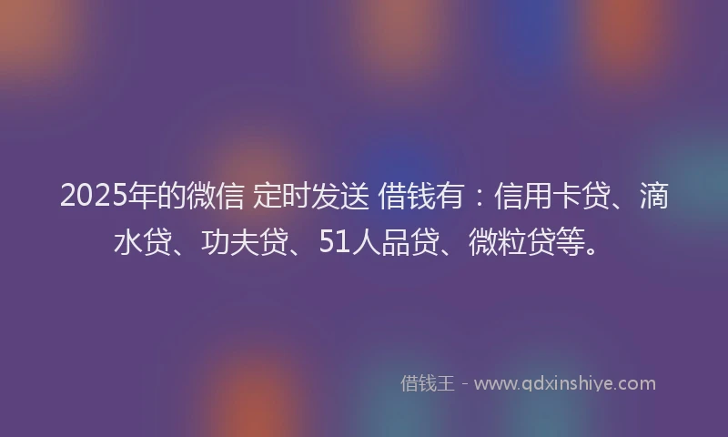 2025年的微信 定时发送 借钱有：信用卡贷、滴水贷、功夫贷、51人品贷、微粒贷等。
