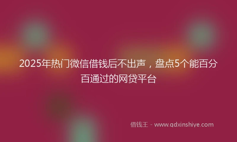 2025年热门微信借钱后不出声，盘点5个能百分百通过的网贷平台