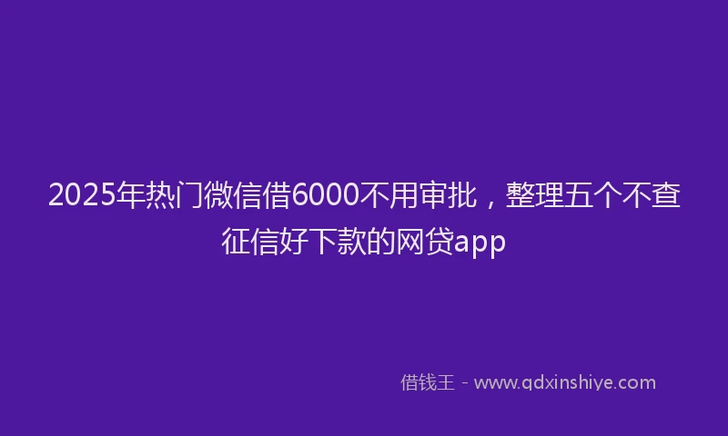 2025年热门微信借6000不用审批，整理五个不查征信好下款的网贷app