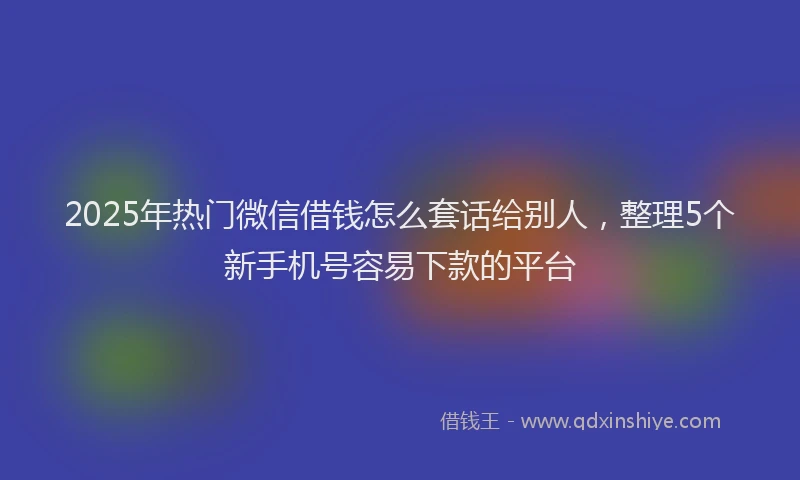 2025年热门微信借钱怎么套话给别人，整理5个新手机号容易下款的平台