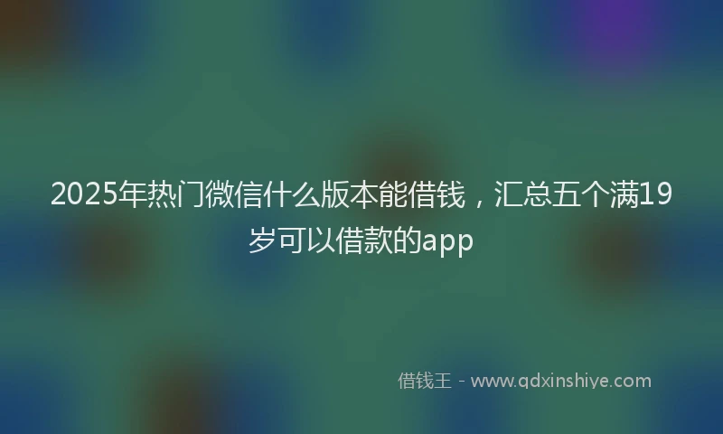 2025年热门微信什么版本能借钱，汇总五个满19岁可以借款的app
