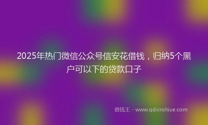 2025年热门微信公众号信安花借钱，归纳5个黑户可以下的贷款口子