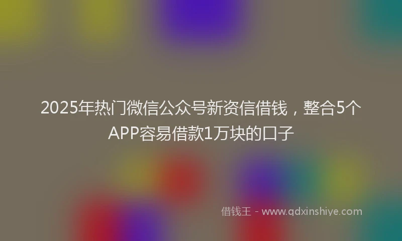 2025年热门微信公众号新资信借钱，整合5个APP容易借款1万块的口子