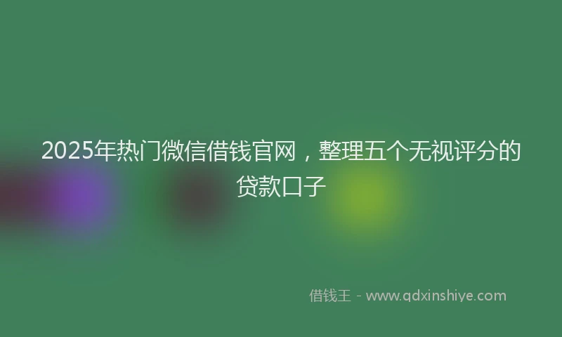 2025年热门微信借钱官网，整理五个无视评分的贷款口子