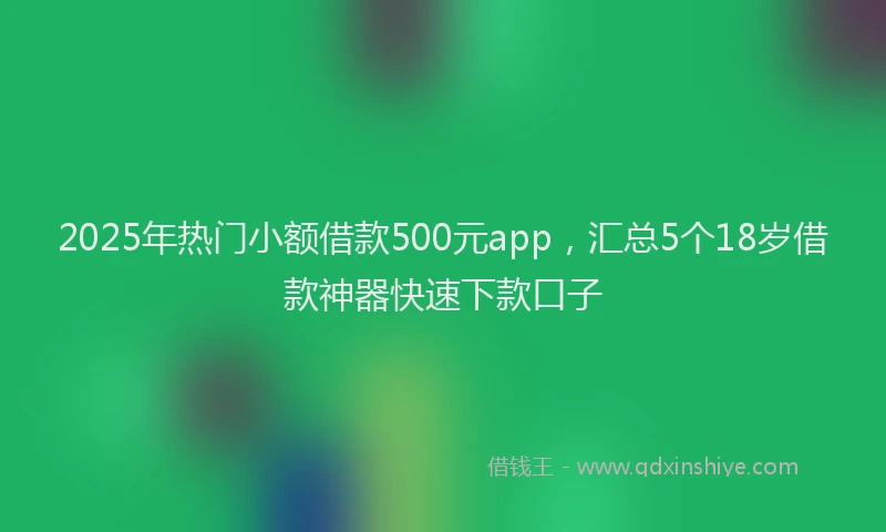 2025年热门小额借款500元app，汇总5个18岁借款神器快速下款口子