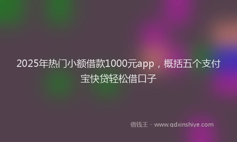 2025年热门小额借款1000元app，概括五个支付宝快贷轻松借口子