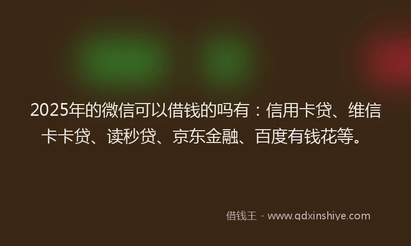 2025年的微信可以借钱的吗有：信用卡贷、维信卡卡贷、读秒贷、京东金融、百度有钱花等。