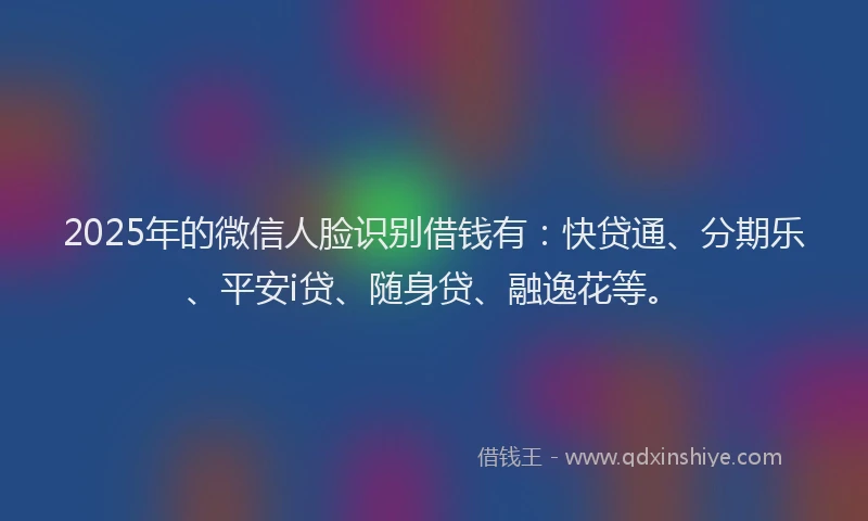 2025年的微信人脸识别借钱有：快贷通、分期乐、平安i贷、随身贷、融逸花等。