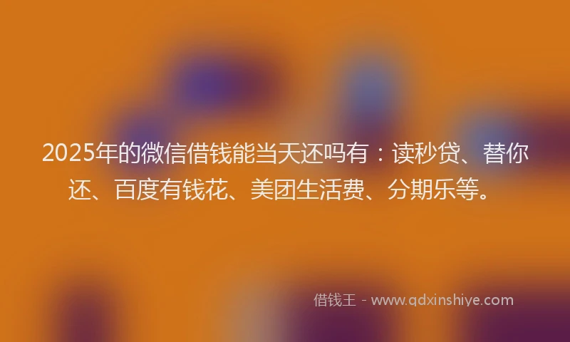 2025年的微信借钱能当天还吗有：读秒贷、替你还、百度有钱花、美团生活费、分期乐等。