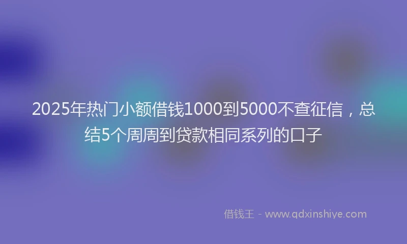 2025年热门小额借钱1000到5000不查征信，总结5个周周到贷款相同系列的口子