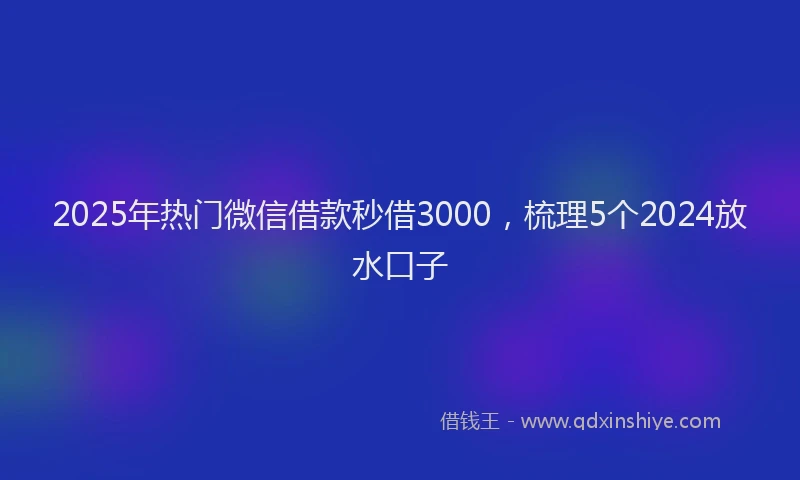 2025年热门微信借款秒借3000，梳理5个2024放水口子