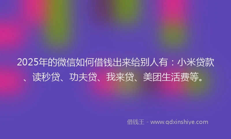 2025年的微信如何借钱出来给别人有：小米贷款、读秒贷、功夫贷、我来贷、美团生活费等。
