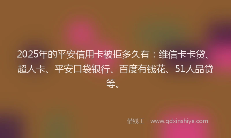 2025年的平安信用卡被拒多久有：维信卡卡贷、超人卡、平安口袋银行、百度有钱花、51人品贷等。